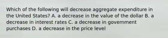 Which of the following will decrease aggregate expenditure in the United​ States? A. a decrease in the value of the dollar B. a decrease in interest rates C. a decrease in government purchases D. a decrease in the price level