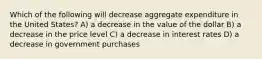 Which of the following will decrease aggregate expenditure in the United States? A) a decrease in the value of the dollar B) a decrease in the price level C) a decrease in interest rates D) a decrease in government purchases