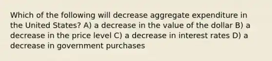 Which of the following will decrease aggregate expenditure in the United States? A) a decrease in the value of the dollar B) a decrease in the price level C) a decrease in interest rates D) a decrease in government purchases