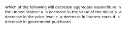 Which of the following will decrease aggregate expenditure in the United States? a. a decrease in the value of the dollar b. a decrease in the price level c. a decrease in interest rates d. a decrease in government purchases