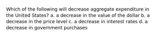 Which of the following will decrease aggregate expenditure in the United States? a. a decrease in the value of the dollar b. a decrease in the price level c. a decrease in interest rates d. a decrease in government purchases