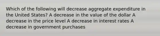 Which of the following will decrease aggregate expenditure in the United States? A decrease in the value of the dollar A decrease in the price level A decrease in interest rates A decrease in government purchases