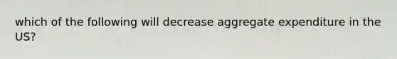 which of the following will decrease aggregate expenditure in the US?