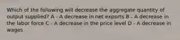 Which of the following will decrease the aggregate quantity of output supplied? A - A decrease in net exports B - A decrease in the labor force C - A decrease in the price level D - A decrease in wages