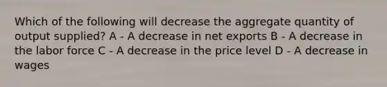 Which of the following will decrease the aggregate quantity of output supplied? A - A decrease in net exports B - A decrease in the labor force C - A decrease in the price level D - A decrease in wages