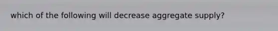 which of the following will decrease aggregate supply?