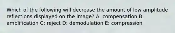 Which of the following will decrease the amount of low amplitude reflections displayed on the image? A: compensation B: amplification C: reject D: demodulation E: compression