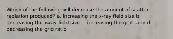 Which of the following will decrease the amount of scatter radiation produced? a. increasing the x-ray field size b. decreasing the x-ray field size c. increasing the grid ratio d. decreasing the grid ratio