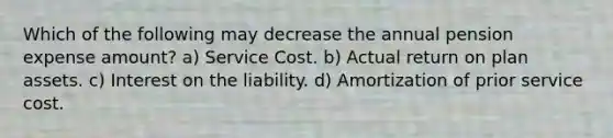 Which of the following may decrease the annual pension expense amount? a) Service Cost. b) Actual return on plan assets. c) Interest on the liability. d) Amortization of prior service cost.