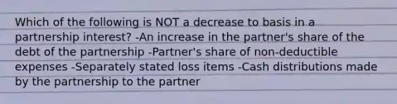 Which of the following is NOT a decrease to basis in a partnership interest? -An increase in the partner's share of the debt of the partnership -Partner's share of non-deductible expenses -Separately stated loss items -Cash distributions made by the partnership to the partner