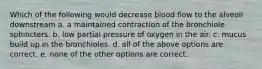 Which of the following would decrease blood flow to the alveoli downstream a. a maintained contraction of the bronchiole sphincters. b. low partial pressure of oxygen in the air. c. mucus build up in the bronchioles. d. all of the above options are correct. e. none of the other options are correct.