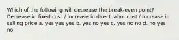 Which of the following will decrease the break-even point? Decrease in fixed cost / Increase in direct labor cost / Increase in selling price a. yes yes yes b. yes no yes c. yes no no d. no yes no