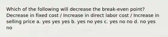 Which of the following will decrease the break-even point? Decrease in fixed cost / Increase in direct labor cost / Increase in selling price a. yes yes yes b. yes no yes c. yes no no d. no yes no