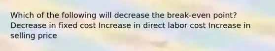 Which of the following will decrease the break-even point? Decrease in fixed cost Increase in direct labor cost Increase in selling price