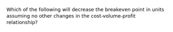 Which of the following will decrease the breakeven point in units assuming no other changes in the cost-volume-profit relationship?