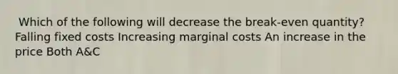 ​ Which of the following will decrease the break-even quantity? ​Falling fixed costs ​Increasing marginal costs ​An increase in the price ​Both A&C