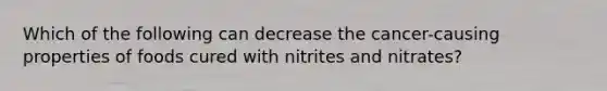 Which of the following can decrease the cancer-causing properties of foods cured with nitrites and nitrates?