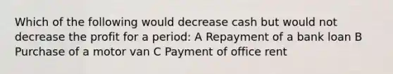 Which of the following would decrease cash but would not decrease the profit for a period: A Repayment of a bank loan B Purchase of a motor van C Payment of office rent