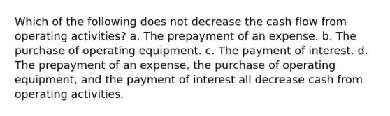 Which of the following does not decrease the cash flow from operating activities? a. The prepayment of an expense. b. The purchase of operating equipment. c. The payment of interest. d. The prepayment of an expense, the purchase of operating equipment, and the payment of interest all decrease cash from operating activities.