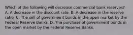 Which of the following will decrease commercial bank reserves? A. A decrease in the discount rate. B. A decrease in the reserve ratio. C. The sell of government bonds in the open market by the Federal Reserve Banks. D. The purchase of government bonds in the open market by the Federal Reserve Banks.