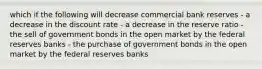 which if the following will decrease commercial bank reserves - a decrease in the discount rate - a decrease in the reserve ratio - the sell of government bonds in the open market by the federal reserves banks - the purchase of government bonds in the open market by the federal reserves banks