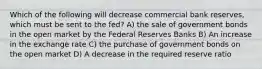 Which of the following will decrease commercial bank reserves, which must be sent to the fed? A) the sale of government bonds in the open market by the Federal Reserves Banks B) An increase in the exchange rate C) the purchase of government bonds on the open market D) A decrease in the required reserve ratio