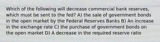 Which of the following will decrease commercial bank reserves, which must be sent to the fed? A) the sale of government bonds in the open market by the Federal Reserves Banks B) An increase in the exchange rate C) the purchase of government bonds on the open market D) A decrease in the required reserve ratio