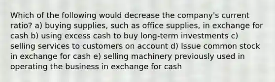 Which of the following would decrease the company's current ratio? a) buying supplies, such as office supplies, in exchange for cash b) using excess cash to buy long-term investments c) selling services to customers on account d) Issue common stock in exchange for cash e) selling machinery previously used in operating the business in exchange for cash