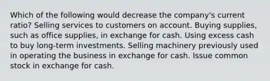 Which of the following would decrease the company's current ratio? Selling services to customers on account. Buying supplies, such as office supplies, in exchange for cash. Using excess cash to buy long-term investments. Selling machinery previously used in operating the business in exchange for cash. Issue common stock in exchange for cash.