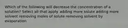 Which of the following will decrease the concentration of a solution? Select all that apply. adding more solute adding more solvent removing moles of solute removing solvent by evaporation