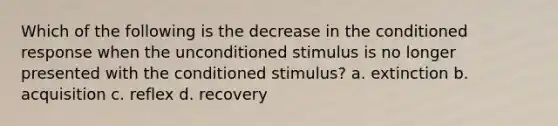 Which of the following is the decrease in the conditioned response when the unconditioned stimulus is no longer presented with the conditioned stimulus? a. extinction b. acquisition c. reflex d. recovery