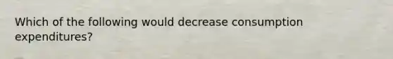 Which of the following would decrease consumption expenditures?