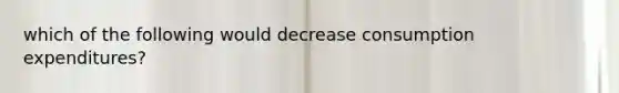 which of the following would decrease consumption expenditures?