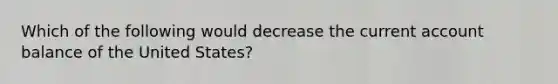 Which of the following would decrease the current account balance of the United States?