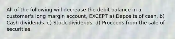 All of the following will decrease the debit balance in a customer's long margin account, EXCEPT a) Deposits of cash. b) Cash dividends. c) Stock dividends. d) Proceeds from the sale of securities.