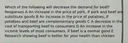 Which of the following will decrease the demand for beef? Responses A An increase in the price of pork, if pork and beef are substitute goods B An increase in the price of potatoes, if potatoes and beef are complementary goods C A decrease in the cost of transporting beef to consumers D An increase in the income levels of most consumers, if beef is a normal good E Research showing beef is better for your health than chicken