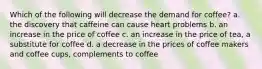 Which of the following will decrease the demand for coffee? a. the discovery that caffeine can cause heart problems b. an increase in the price of coffee c. an increase in the price of tea, a substitute for coffee d. a decrease in the prices of coffee makers and coffee cups, complements to coffee