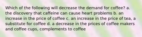 Which of the following will decrease the demand for coffee? a. the discovery that caffeine can cause heart problems b. an increase in the price of coffee c. an increase in the price of tea, a substitute for coffee d. a decrease in the prices of coffee makers and coffee cups, complements to coffee