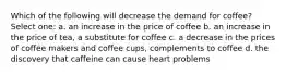 Which of the following will decrease the demand for coffee? Select one: a. an increase in the price of coffee b. an increase in the price of tea, a substitute for coffee c. a decrease in the prices of coffee makers and coffee cups, complements to coffee d. the discovery that caffeine can cause heart problems