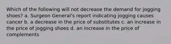 Which of the following will not decrease the demand for jogging shoes? a. Surgeon General's report indicating jogging causes cancer b. a decrease in the price of substitutes c. an increase in the price of jogging shoes d. an increase in the price of complements