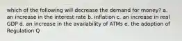 which of the following will decrease the demand for money? a. an increase in the interest rate b. inflation c. an increase in real GDP d. an increase in the availability of ATMs e. the adoption of Regulation Q