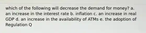 which of the following will decrease the demand for money? a. an increase in the interest rate b. inflation c. an increase in real GDP d. an increase in the availability of ATMs e. the adoption of Regulation Q