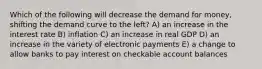 Which of the following will decrease the demand for money, shifting the demand curve to the left? A) an increase in the interest rate B) inflation C) an increase in real GDP D) an increase in the variety of electronic payments E) a change to allow banks to pay interest on checkable account balances