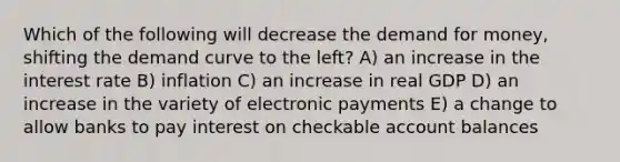 Which of the following will decrease the demand for money, shifting the demand curve to the left? A) an increase in the interest rate B) inflation C) an increase in real GDP D) an increase in the variety of electronic payments E) a change to allow banks to pay interest on checkable account balances