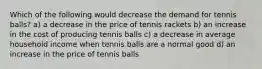 Which of the following would decrease the demand for tennis balls? a) a decrease in the price of tennis rackets b) an increase in the cost of producing tennis balls c) a decrease in average household income when tennis balls are a normal good d) an increase in the price of tennis balls