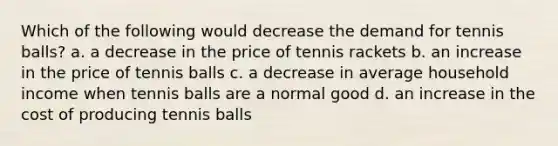 Which of the following would decrease the demand for tennis balls? a. a decrease in the price of tennis rackets b. an increase in the price of tennis balls c. a decrease in average household income when tennis balls are a normal good d. an increase in the cost of producing tennis balls