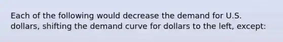 Each of the following would decrease the demand for U.S. dollars, shifting the demand curve for dollars to the left, except: