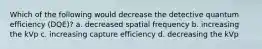 Which of the following would decrease the detective quantum efficiency (DQE)? a. decreased spatial frequency b. increasing the kVp c. increasing capture efficiency d. decreasing the kVp