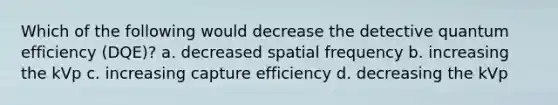 Which of the following would decrease the detective quantum efficiency (DQE)? a. decreased spatial frequency b. increasing the kVp c. increasing capture efficiency d. decreasing the kVp