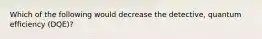 Which of the following would decrease the detective, quantum efficiency (DQE)?